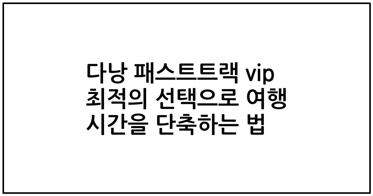 다낭 패스트트랙 vip 최적의 선택으로 여행 시간을 단축하는 법